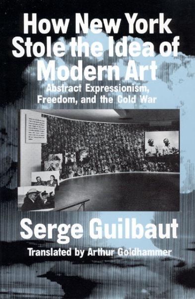 How New York stole the idea of modern art : abstract expressionism, freedom, and the cold war / Serge Guilbaut ; translated by Arthur Goldhammer.