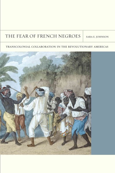 The fear of French negroes : transcolonial collaboration in the revolutionary Americas / Sara E. Johnson.