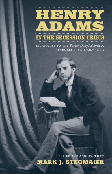 Henry Adams in the secession crisis [electronic resource] : dispatches to the Boston daily advertiser, December 1860-March 1861 / edited and annotated by Mark J. Stegmaier.