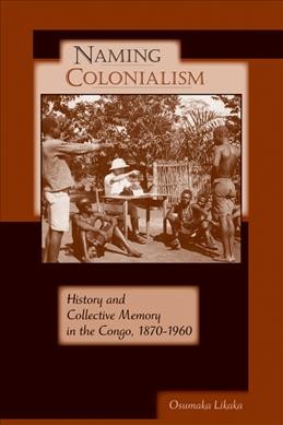Naming colonialism [electronic resource] : history and collective memory in the Congo, 1870-1960 / Osumaka Likaka.