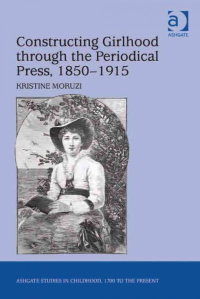 Constructing girlhood through the periodical press, 1850-1915 / Kristine Moruzi.