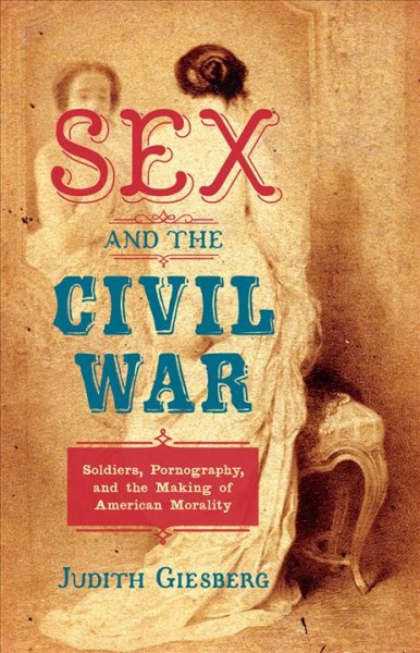 Sex and the Civil War : soldiers, pornography, and the making of American morality / Judith Giesberg.