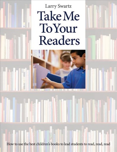 Take me to your readers : how to use the best children's books to lead students to read, read, read / Larry Swartz.