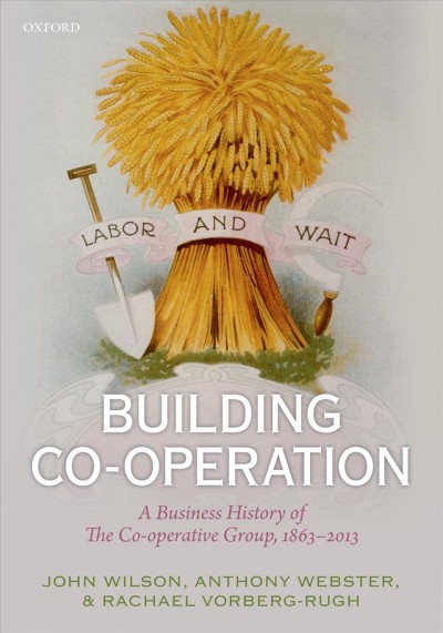 Building co-operation : a business history of the co-operative group, 1863-2013 / John F. Wilson, Anthony Webster and Rachael Vorberg-Rugh.
