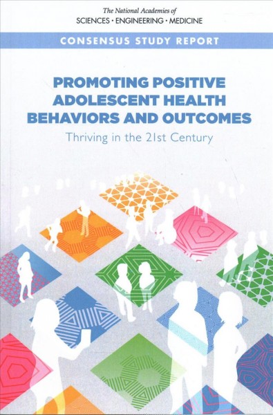 Promoting positive adolescent health behaviors and outcomes : thriving in the 21st century / Committee on Applying Lessons of Optimal Adolescent Health to Improve Behavioral Outcomes for Youth ; Robert Graham and Nicole F. Kahn, editors ; Board on Children, Youth, and Families, Division of Behavioral and Social Sciences and Education, Health and Medicine Division.