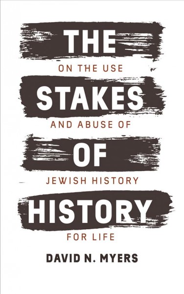 The stakes of history : on the use and abuse of Jewish history for life / David N. Myers.