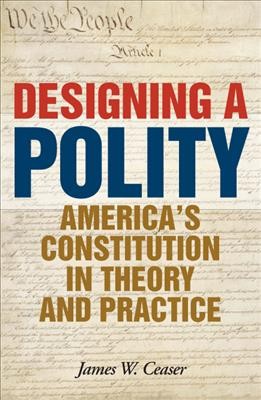 Designing a polity : America's Constitution in theory and practice / James W. Ceaser.