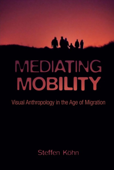 Mediating mobility : visual anthropology in the age of migration / Steffen Köhn.