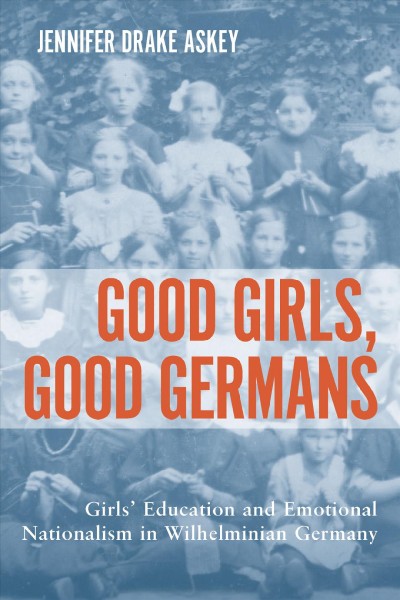 Good girls, good Germans : girls' education and emotional nationalism in Wilhelminian Germany / Jennifer Drake Askey.