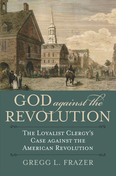 God against the revolution : the loyalist clergy's case against the American Revolution / Gregg L. Frazer.