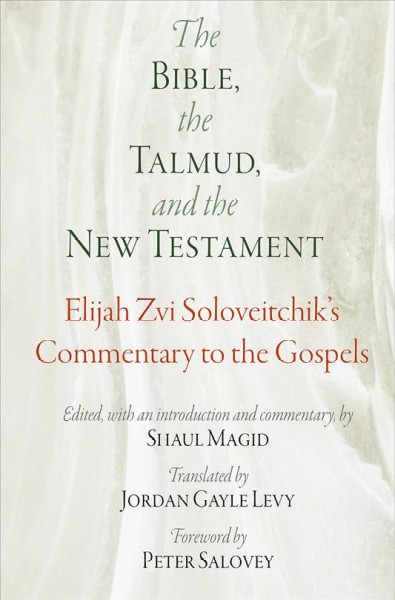 The Bible, the Talmud, and the New Testament : Elijah Zvi Soloveitchik's commentary to the Gospels / edited, with an introduction and commentary, by Shaul Magid ; translated by Jordan Gayle Levy ; foreword by Peter Salovey.