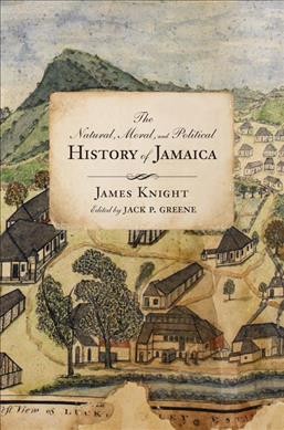 The natural, moral, and political history of Jamaica and the territories thereon depending : from the first discovery of the island by Christopher Columbus, to the year 1746 / James Knight ; edited with annotations and an introduction by Jack P. Greene ; images edited by Taylor Stoermer ; with a historiographic essay by Trevor Burnard.