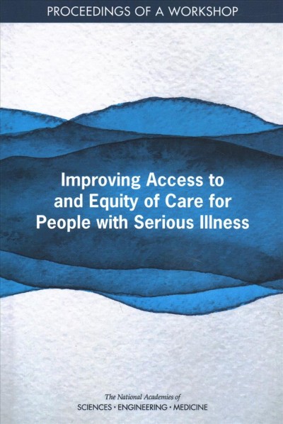 Improving access to and equity of care for people with serious illness : proceedings of a workshop / Laurene Graig, Sylara Marie Cruz, and Joe Alper, rapporteurs ; Roundtable on Quality Care for People with Serious Illness, Board on Health Care Services, Board on Health Sciences Policy, Health and Medicine Division, the National Academies of Sciences, Engineering, Medicine.
