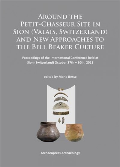 Around the Petit-Chasseur site in Sion (Valais, Switzerland) and new approaches to the Bell Beaker culture : proceedings of the International Conference held at Sion (Switzerland) October 27th-30th, 2011 / edited by Marie Besse.