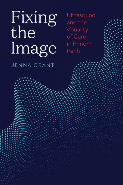 Fixing the image : ultrasound and the visuality of care in Phnom Penh / Jenna Grant.