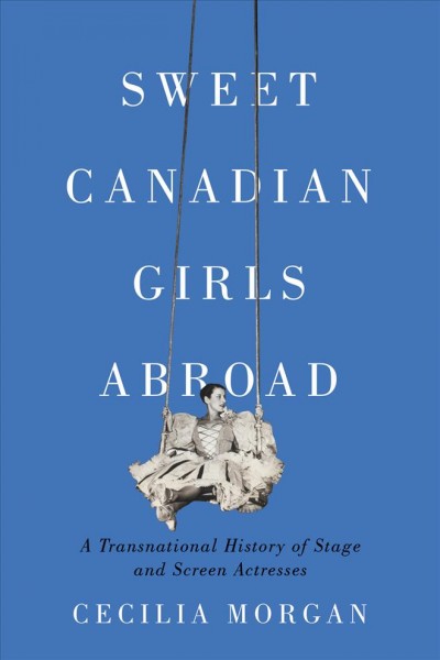 Sweet Canadian girls abroad : a transnational history of stage and screen actresses / Cecilia Morgan.