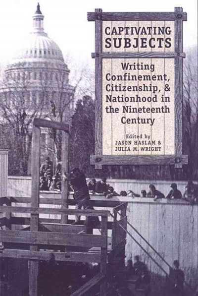 Captivating subjects [electronic resource] : writing confinement, citizenship, and nationhood in the nineteenth century / edited by Jason Haslam and Julia M. Wright.