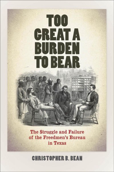 Too great a burden to bear : the struggle and failure of the Freedmen's Bureau in Texas / Christopher B. Bean.