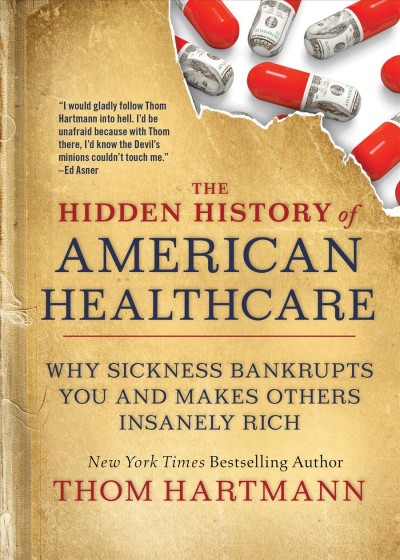 The hidden history of American healthcare why sickness bankrupts you and makes others insanely rich / Thom Hartmann.