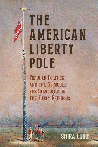The American liberty pole : popular politics and the struggle for democracy in the early republic / Shira Lurie.