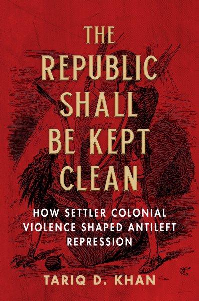 The Republic shall be kept clean : how settler colonial violence shaped antileft repression / Tariq D. Khan.