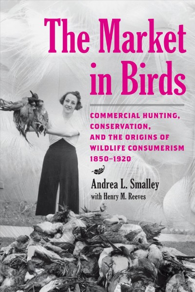 The market in birds : commercial hunting, conservation, and the origins of wildlife consumerism / Andrea L. Smalley with Henry M. Reeves.