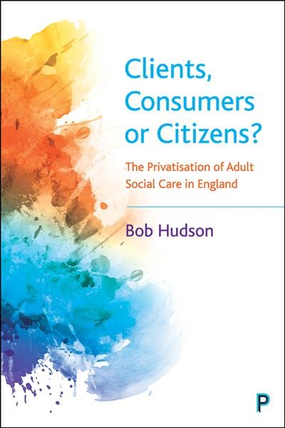 Clients, consumers or citizens? : the privatisation of adult social care in England / Bob Hudson.