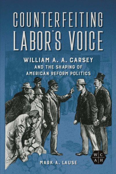 Counterfeiting labor's voice : William A. A. Carsey and the shaping of American reform politics / Mark A. Lause.